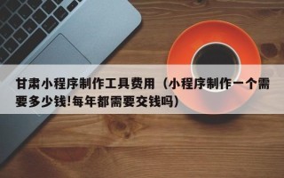 深圳甘肃小程序制作工具费用（小程序制作一个需要多少钱!每年都需要交钱吗）