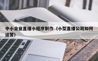 深圳中小企业直播小程序制作（小型直播公司如何运营）