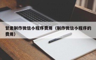 深圳甘肃制作微信小程序费用（制作微信小程序的费用）