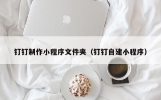 深圳钉钉制作小程序文件夹（钉钉自建小程序）
