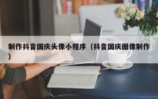 深圳制作抖音国庆头像小程序（抖音国庆图像制作）