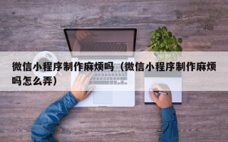 深圳微信小程序制作麻烦吗（微信小程序制作麻烦吗怎么弄）