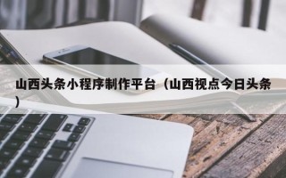 深圳山西头条小程序制作平台（山西视点今日头条）